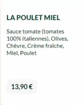 la poulet miel  sauce tomate (tomates 100% italiennes), olives, chèvre, crème fraîche, miel, poulet  13,90 € 