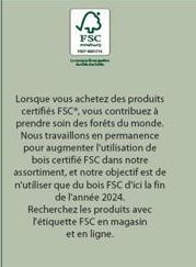 FSC  Lorsque vous achetez des produits certifiés FSC*, vous contribuez à prendre soin des forêts du monde. Nous travaillons en permanence pour augmenter l'utilisation de l bois certifié FSC dans notre