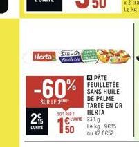 6149  Herta Feuilletée  -60%  SUR LE 2  2  L'UNITE  SOIT PAR  CUTE 230 g Le kg: 9635 ou X2 6€52  50  B PÅTE FEUILLETÉE SANS HUILE DE PALME TARTE EN OR HERTA 