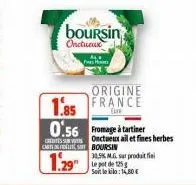 h  boursin  onctueux  castfelisboursin  origine  1.85 france  0.56 fromage à tartiner  1.295  onctueux ail et fines herbes  30,5% m.g. sur produit fini soit le kila: 1,80€ 