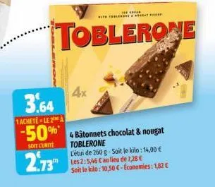 3.64  1achetele 2 a  -50%*  soit l'unité  2.73  with the  toblerone  4x  4 bâtonnets chocolat & nougat toblerone l'étui de 260 g-soit le kilo: 14,00 € les 2:5,46 € au lieu de 7,28 € soit le kilo: 10,5