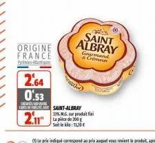 2.64 0.53  cerve carte de  2.11  origine france  pa  saint-albray 33% m.g. sur produit fini la pièce de 200 g soit le kilo: 13,30 €  saint albray  gourmand & crémeux 