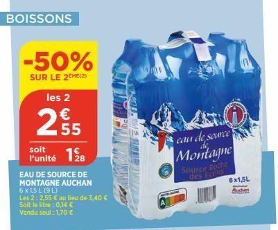 BOISSONS  -50%  SUR LE 2EME(2)  les 2  €  2.55  1.28  EAU DE SOURCE DE MONTAGNE AUCHAN 6 x 1,5 L (9 L)  soit l'unité  Les 2:2,55 € au lieu de 3,40 € Soit le litre: 0,14 €  Vendu seul: 1,70 €  eau de s