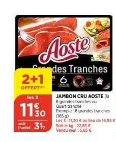 Aoste  2+1  OFFERT  les 3  11 % 0  soit  Punité 3  des Tranches  6  FRANCHES  JAMBON CRU AOSTE (A) 6 grandes tranches ou Quart tranché  Exemple: 6 grandes tranches (165 g)  Les 3:11,30 € au lieu de 16