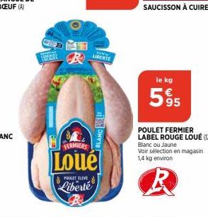 PER  R  POULET ELEVE  Liberté  LIBERTE  it  BLANC  FERMIERS  Loué  le kg  595  POULET FERMIER LABEL ROUGE LOUÉ (12)(A) Blanc ou Jaune Voir sélection en magasin. 1,4 kg environ 