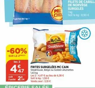 -60%  sur le 2  les 2  447  soit  l'unité 24  frites surgelées mc cain  steakhouse, belge ou golden allumettes  1,43 kg  les 2: 4,47 € au lieu de 6,38 € soit le kg: 1,56 €  vendu seul: 3,19 €  épiceri