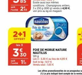 soit  l'unité 293  2+1  offert  les 3  3 % 0  soit  punité 10  nautilus foie de morue  existe aussi aux mêmes conditions: champignons entiers, 3 x 230 g (690 g) vendu à 4,50 €. voir prix au kg en maga