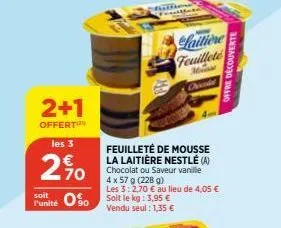 2+1  offert  les 3  20  funité so soit le kg: 3,95 €  90  vendu seul: 1,35 €  feuilleté de mousse la laitière nestlé (a)  chocolat ou saveur vanille 4 x 57 g (228 g)  les 3: 2,70 € au lieu de 4,05 €  