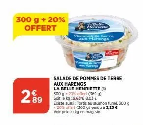 300 g + 20% offert  299  83  h  pommes de terre rengs  riette  salade de pommes de terre aux harengs  la belle henriette (b) 300 g + 20% offert (360 g) soit le kg:9,63 € 8,03 €  existe aussi: tortis a