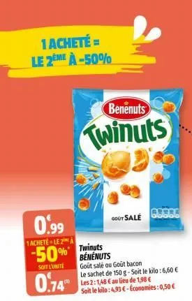 1 acheté = le 2eme à -50%  benenuts  twinuts  0.99  1acheté le 2  -50% twinuts  benenuts  soit l'unité  0.74"  gout sale  goût salé ou gout bacon  le sachet de 150 g-soit le kilo: 6,60 € les 2:1,48 € 