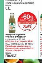 Origine U.E.  -60%  SUBLE ARTICLE IMMEDIATEMENT  3€22  Soupe 5 légumes "Ferme d'Anchin"  La bouteille de 98,5 c 6€43 les 2 au lieu de 9€18 3E27 le litre au lieu de 4€66 Panachage possible avec:  ensem