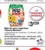 Fury Michon  Porc  100% F  SAN  +2  TRANCHES OFFERTES,  13 €29  Rôti de porc supérieur "Fleury Michon"  La barquette de 4 tranches-2 ofertes 240 g 13€71 le kg  Panachage possible arv: rót de pare-25% 