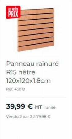 LES PETITS  PRIX  Panneau rainuré R15 hêtre 120x120x1.8cm  Ref. 45019  39,99 € HT l'unité  Vendu 2 par 2 à 79,98 € 