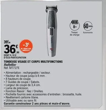 39,90  36  -3°  reduction inregiate  dont 0,10€  d'éco-participation  tondeuse visage et corps multifonctions  babyliss  réf. mt727e  • alimentation : rechargeable / secteur.  hauteur de coupe jusqu'à