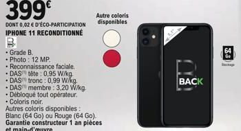 399€  DONT 0,02 € D'ÉCO-PARTICIPATION IPHONE 11 RECONDITIONNÉ  • Grade B.  • Photo: 12 MP.  • Reconnaissance faciale.  • DAS tête: 0,95 W/kg.  DAS tronc: 0,99 W/kg. DAS membre: 3,20 W/kg  • Débloqué t