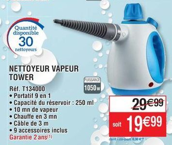 Quantité disponible  30  nettoyeurs  NETTOYEUR VAPEUR TOWER  Chauffe en 3 mn  • Câble de 3 m  •9 accessoires inclus Garantie 2 ans(¹)  Réf. T134000  • Portatif 9 en 1  • Capacité du réservoir : 250 ml