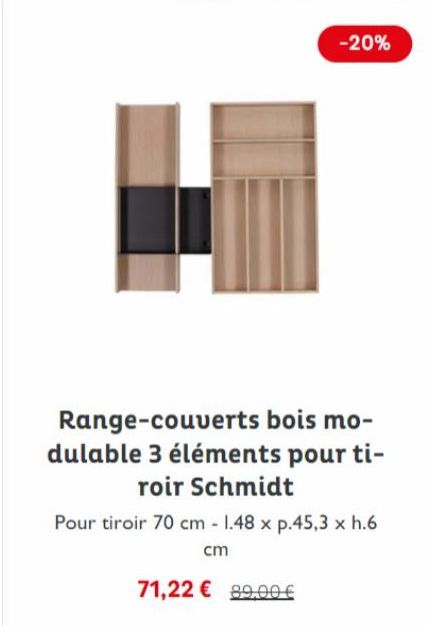 -20%  Range-couverts bois mo-dulable 3 éléments pour ti-roir Schmidt  Pour tiroir 70 cm - 1.48 x p.45,3 x h.6  cm  71,22 € 89,00 € 