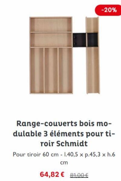 -20%  Range-couverts bois mo-dulable 3 éléments pour ti-roir Schmidt  Pour tiroir 60 cm - 1.40,5 x p.45,3 x h.6  cm  64,82 € 91,00 € 