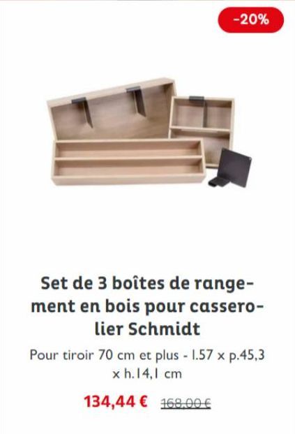 -20%  Set de 3 boîtes de range-ment en bois pour cassero-lier Schmidt  Pour tiroir 70 cm et plus - 1.57 x p.45,3 x h. 14,1 cm  134,44 € 168,00 € 