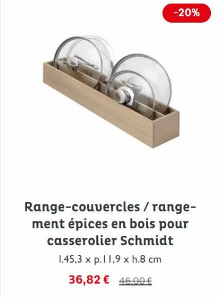 -20%  Range-couvercles / range-ment épices en bois pour casserolier Schmidt  1.45,3 x p.11,9 x h.8 cm  36,82 € 46,00 € 