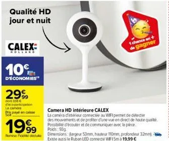 qualité hd jour et nuit  calex  holland  10%  d'économies  2999  dont 018 c decopartioption la camora  pris payé en caisse  1999  remise fidelito dedute  1 chance on + de gagner  camera hd intérieure 