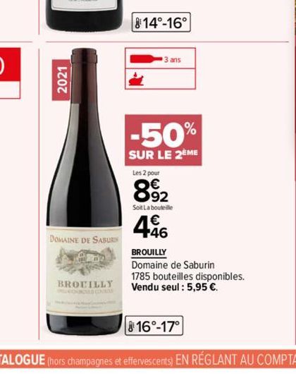 2021  DOMAINE DE SABURI  BROUILLY  814°-16°  3 ans  -50%  SUR LE 2EME  Les 2 pour  892  Soit La bouteille  496  BROUILLY Domaine de Saburin 1785 bouteilles disponibles. Vendu seul : 5,95 €. 