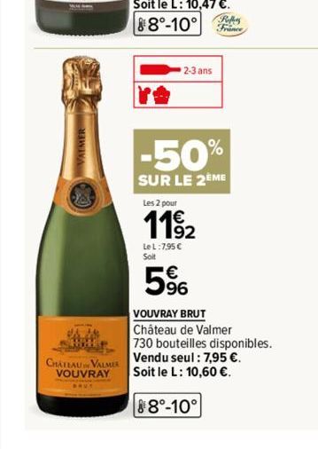 CHATEAU VALMER VOUVRAY  2-3 ans  Reffers  France  -50%  SUR LE 2EME  Les 2 pour  1192  Le L:7,95 €  Soit  5%  VOUVRAY BRUT  Château de Valmer  730 bouteilles disponibles.  Vendu seul: 7,95 €. Soit le 