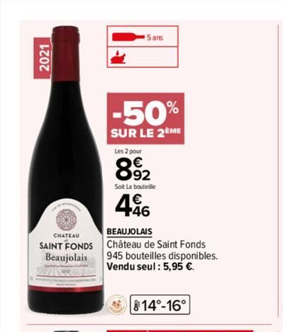 2021  CHATEAU  SAINT FONDS Beaujolais  -50%  SUR LE 2EME  5 ans  Les 2 pour  8.92  Soit La bouteille  4.46  BEAUJOLAIS Château de Saint Fonds  945 bouteilles disponibles. Vendu seul : 5,95 €.  14°-16°