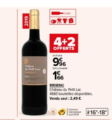 2019  Chatean  du Petit Lac SERCERAC  2 ans  XYB  4+2  OFFERTS  Les 6 pour  9%  Soit La bouteille  4€  BERGERAC  Château du Petit Lac  4660 bouteilles disponibles. Vendu seul : 2,49 €.  OR  Concours I