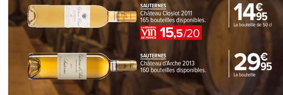 SAUTERNES  Château Closiot 2011 165 bouteilles disponibles.  15,5/20  LA REVUEDU  DE FRANCE  SAUTERNES  Château d'Arche 2013 160 bouteilles disponibles.  1495  La bouteille de 50 cl  €  2995  La boute