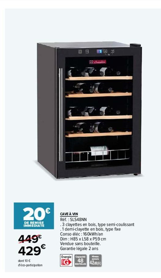 20€  DE REMISE IMMEDIATE  449€ 429€  dont 10 € déco-participation  S  S02  CAVE À VIN Réf. : SLS48NN  .3 clayettes en bois, type semi-coulissant  .1 demi-clayette en bois, type fixe  Conso éléc: 160kW