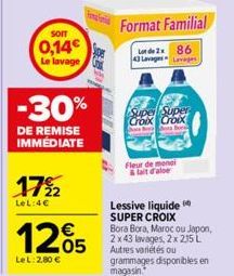 SOIT  0,14  Le lavage  -30%  DE REMISE IMMÉDIATE  17%2  LeL:4€  €  1205  LeL: 2,80 €  Format Familial  Lot de 2x 86 43 Lavages Lavages  Super Super Croix Croix  Bo  Fleur de monai lait d'aloe  Lessive