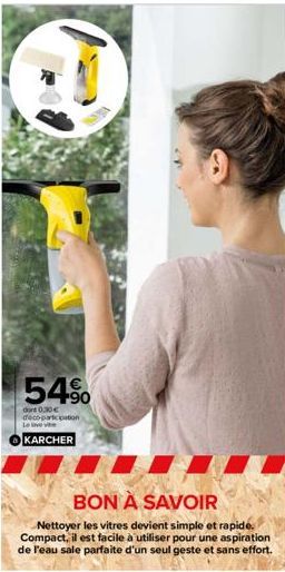 54%  dont 0.30€ déco-participation  KARCHER  BON À SAVOIR  Nettoyer les vitres devient simple et rapide. Compact, il est facile à utiliser pour une aspiration de l'eau sale parfaite d'un seul geste et
