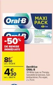 Oral-B  GIR -50%  DE REMISE IMMÉDIATE  8%  LeL:57.33 €  4€  4.30  LeL:25.67€  MAXI PACK  Dentifrice ORAL-B 3D White Luxe ou Therapy Sensibilité & Gencives, Soin Antibacterien, Pro-repair.  2x75ml  SON