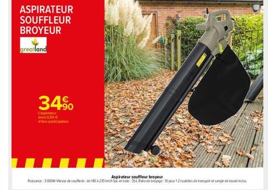 ASPIRATEUR SOUFFLEUR BROYEUR  greatland  34%  L'aspirateur dont 0.50 € d'éco-participation  Aspirateur souffleur Puissance: 3000W Vitesse de souffierie: de 140 à 270 kmh Soc en toile: 35 L Ratio de br