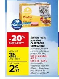 produits  ca  vitalive  -20%  sur le 2  vendu sel  399  lekg: 2,83 €  le 2 podul  291  sachets repas pour chat carrefour companino assortiment, emincés en sauce ou gelée au poisson 12x100 g soit les 2