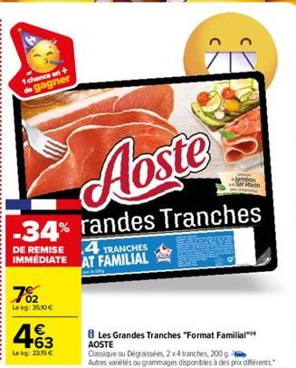 1 chance en + de gagner  Aoste  -34% randes Tranches  DE REMISE  IMMÉDIATE  702  Lekg: 35,10 €  463  €  Le kg: 23,15 €  4 TRANCHES AT FAMILIAL  Les Grandes Tranches "Format Familial™  AOSTE  Classique