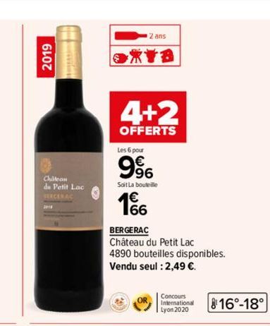 2019  Chatean  du Petit Lac SERCERAC  2 ans  XYB  4+2  OFFERTS  Les 6 pour  9%  Soit La bouteille  1€  BERGERAC Château du Petit Lac 4890 bouteilles disponibles. Vendu seul : 2,49 €.  OR  Concours Int