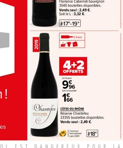 2019  Chantefeu  COTES DU RHONE  Floriance Cabernet-Sauvignon 3540 bouteilles disponibles.  Vendu seul : 2,49 €. Soit le L: 3,32 €.  817-19  2-3 ans  18  4+2  OFFERTS  Les 6 pour  996  Soit La bouteil