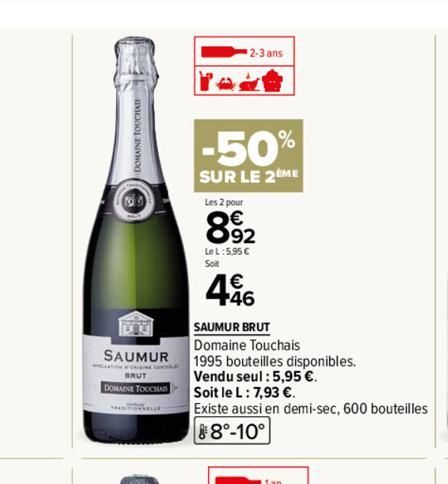 SAUMUR  BRUT  DOMAINE TOUCHAD  2-3 ans  -50%  SUR LE 2EME  Les 2 pour  892  Le L:5,95 €  Soit  446  SAUMUR BRUT  Domaine Touchais  1995 bouteilles disponibles.  Vendu seul : 5,95 €.  Soit le L: 7,93 €