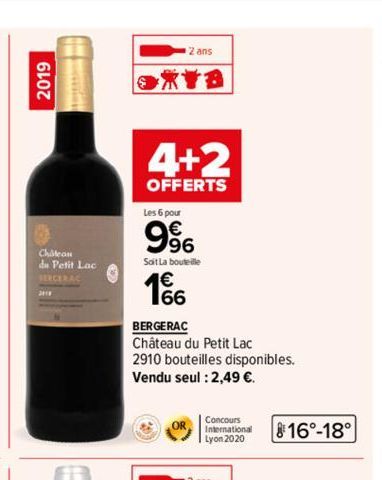 2019  Chatean  du Petit Lac  SERCERAC  2 ans  XYB  4+2  OFFERTS  Les 6 pour  9⁹6  Soit La bouteille  166  BERGERAC  Château du Petit Lac  2910 bouteilles disponibles. Vendu seul : 2,49 €.  OR  Concour