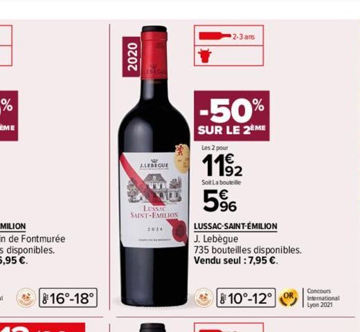 16°-18°  2020  J.LEREGUE  LUSSIC SAINT-EMILION  2024  2-3 ans  -50%  SUR LE 2ÈME  Les 2 pour  11⁹2  Soit La bouteille  5%  LUSSAC-SAINT-ÉMILION  J. Lebègue  735 bouteilles disponibles.  Vendu seul : 7