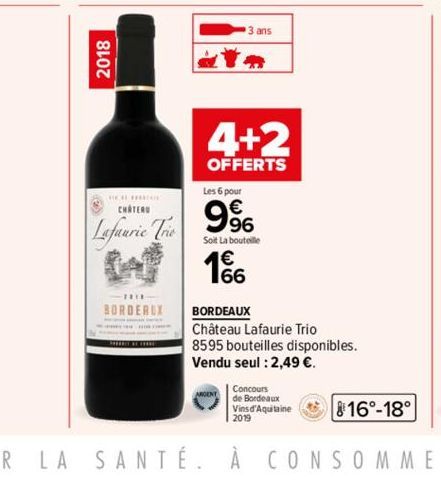 2018  a  3 ans  4+2  OFFERTS  CHATEAU  Lafaurie Trio D1%  Les 6 pour  9%  Soit La bouteille  66  BORDEAUX BORDEAUX  Château Lafaurie Trio  8595 bouteilles disponibles.  Vendu seul : 2,49 €.  Concours 