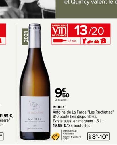 2021  RUCHETTES  REUILLY  LA REVUE DU  Vin 13/20  DE FRANCE  1-2 ans  90  La bouteille  REUILLY  Antoine de La Farge "Les Ruchettes" 810 bouteilles disponibles. Existe aussi en magnum 1,5 L: 19,95 €.1
