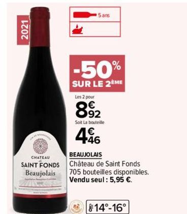 2021  CHATEAU  SAINT FONDS Beaujolais  -50%  SUR LE 2EME  5 ans  Les 2 pour  8.92  Soit La bouteille  46  BEAUJOLAIS  Château de Saint Fonds  705 bouteilles disponibles. Vendu seul: 5,95 €.  14°-16°  