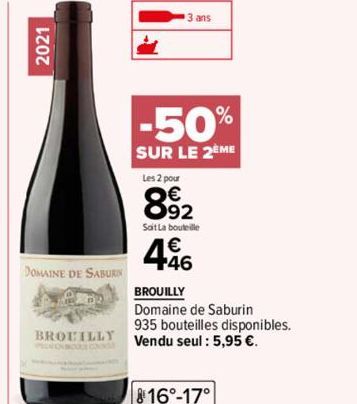 2021  DOMAINE DE SABURIN  BROUILLY  ans  -50%  SUR LE 2EME  Les 2 pour  892  Soit La bouteille  446  BROUILLY  Domaine de Saburin 935 bouteilles disponibles. Vendu seul : 5,95 €.  816°-17° 