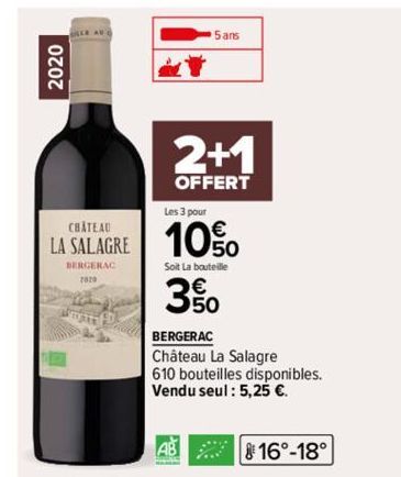 2020  Les 3 pour  €  LA SALAGRE 10%  BERGERAC  5 ans  2+1  OFFERT  Soit La bouteille  3%  BERGERAC  Château La Salagre  610 bouteilles disponibles. Vendu seul : 5,25 €.  AB  16°-18°  