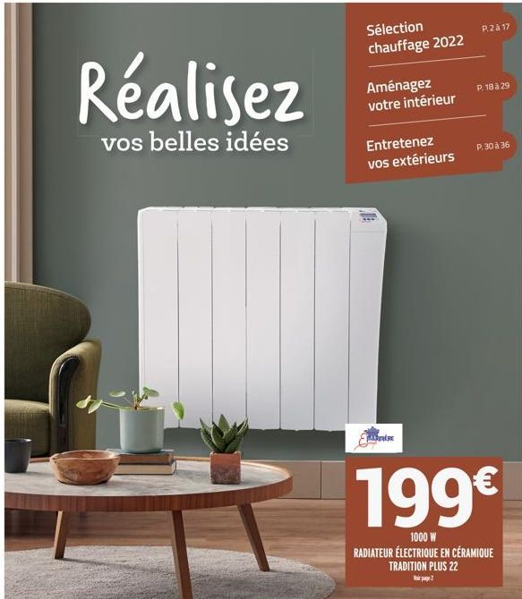 Sélection chauffage 2022  Aménagez votre intérieur  Entretenez vos extérieurs  0  HARE  P.2à 17  P. 18 à 29  199€  1000 W RADIATEUR ÉLECTRIQUE EN CÉRAMIQUE TRADITION PLUS 22  Virage 2  P. 30 à 36 