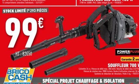 HT: 82€50  BRICO CASH  + de stock+de prix bas,  €  99⁹14-1  POWERPLUS  Garantie 2 ans SOUFFLEUR 700 W  Cylindrée 26 cc. Vitesse de débit max. 280 km/h. Volume de débit max. 8 mimin Vitesse de rotation