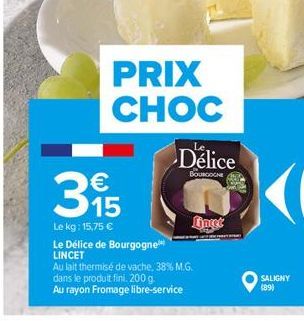 PRIX CHOC  €  395  15  Le kg: 15,75 €  Délice  BOURGOGNE  Le Délice de Bourgogne LINCET  Au lait thermisé de vache, 38% M.G.  dans le produit fini. 200 g.  Au rayon Fromage libre-service  fingt  SALIG